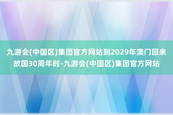 九游会(中国区)集团官方网站到2029年澳门回来故国30周年时-九游会(中国区)集团官方网站