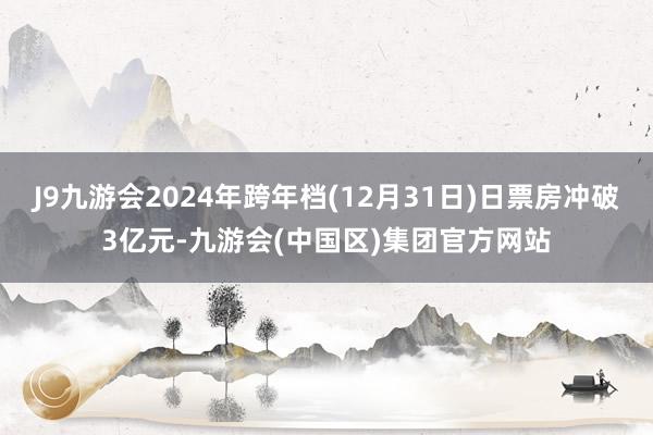 J9九游会2024年跨年档(12月31日)日票房冲破3亿元-九游会(中国区)集团官方网站