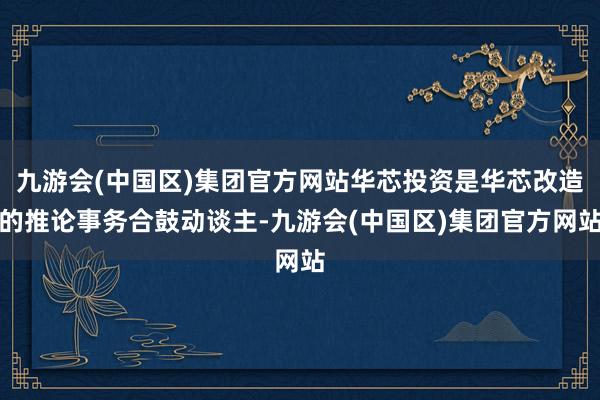 九游会(中国区)集团官方网站华芯投资是华芯改造的推论事务合鼓动谈主-九游会(中国区)集团官方网站