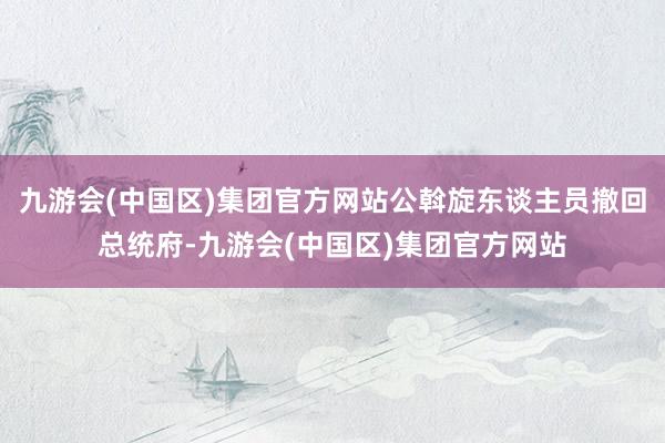 九游会(中国区)集团官方网站公斡旋东谈主员撤回总统府-九游会(中国区)集团官方网站