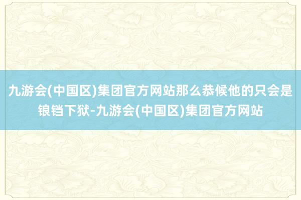 九游会(中国区)集团官方网站那么恭候他的只会是锒铛下狱-九游会(中国区)集团官方网站