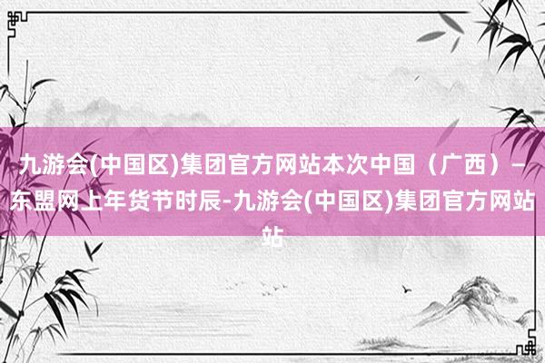 九游会(中国区)集团官方网站本次中国（广西）—东盟网上年货节时辰-九游会(中国区)集团官方网站