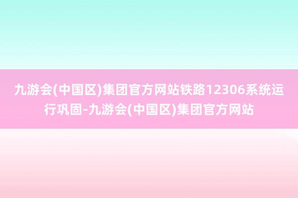 九游会(中国区)集团官方网站铁路12306系统运行巩固-九游会(中国区)集团官方网站