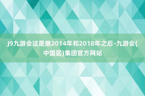 J9九游会这是继2014年和2018年之后-九游会(中国区)集团官方网站