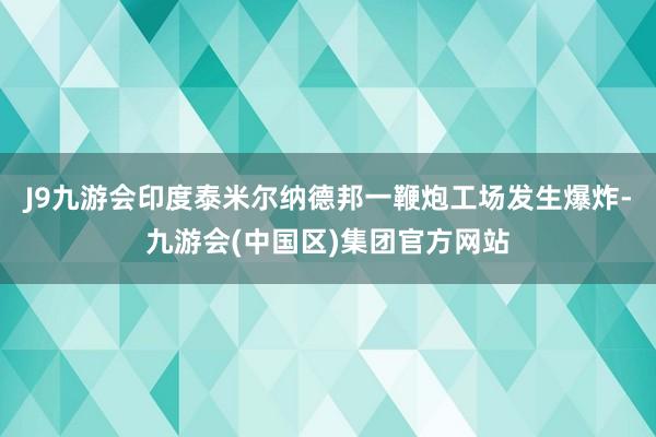 J9九游会印度泰米尔纳德邦一鞭炮工场发生爆炸-九游会(中国区)集团官方网站