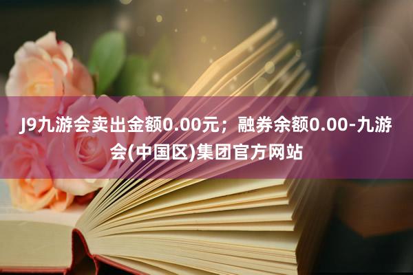 J9九游会卖出金额0.00元；融券余额0.00-九游会(中国区)集团官方网站