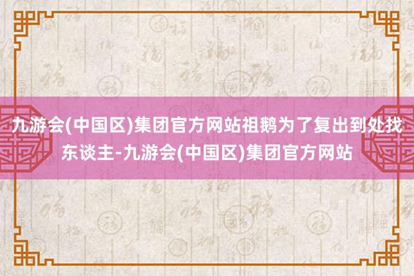 九游会(中国区)集团官方网站祖鹅为了复出到处找东谈主-九游会(中国区)集团官方网站