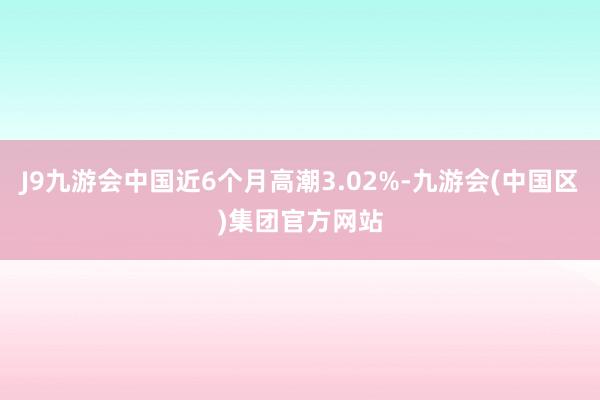 J9九游会中国近6个月高潮3.02%-九游会(中国区)集团官方网站