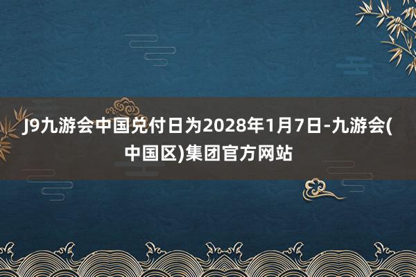 J9九游会中国兑付日为2028年1月7日-九游会(中国区)集团官方网站