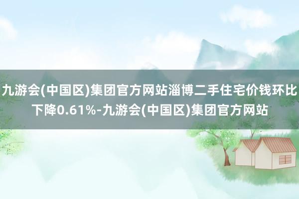 九游会(中国区)集团官方网站淄博二手住宅价钱环比下降0.61%-九游会(中国区)集团官方网站