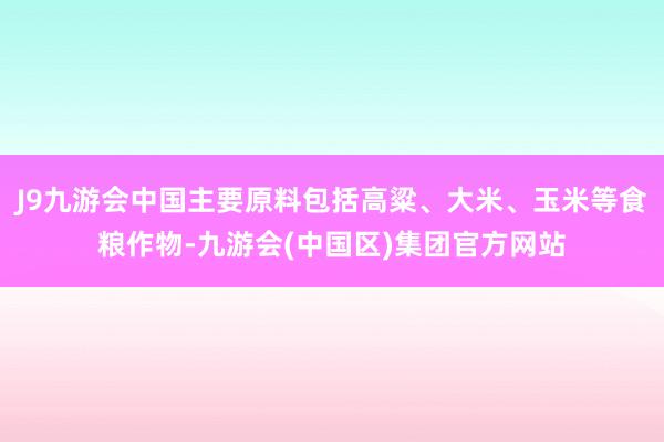 J9九游会中国主要原料包括高粱、大米、玉米等食粮作物-九游会(中国区)集团官方网站