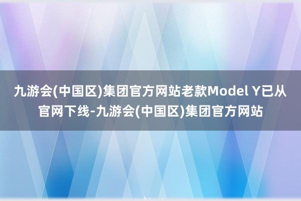 九游会(中国区)集团官方网站老款Model Y已从官网下线-九游会(中国区)集团官方网站