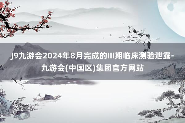 J9九游会2024年8月完成的III期临床测验泄露-九游会(中国区)集团官方网站