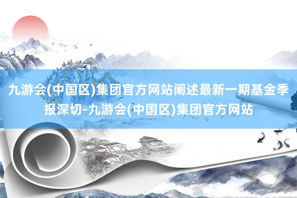 九游会(中国区)集团官方网站阐述最新一期基金季报深切-九游会(中国区)集团官方网站