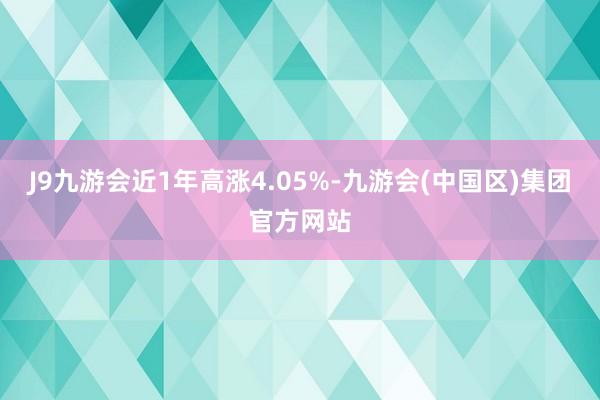 J9九游会近1年高涨4.05%-九游会(中国区)集团官方网站