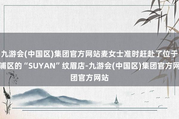 九游会(中国区)集团官方网站麦女士准时赶赴了位于杨浦区的“SUYAN”纹眉店-九游会(中国区)集团官方网站