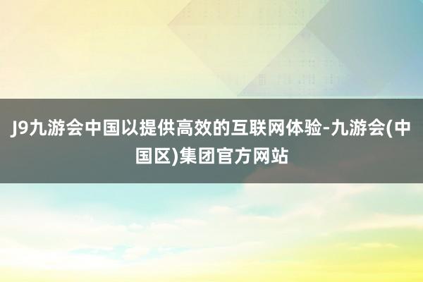 J9九游会中国以提供高效的互联网体验-九游会(中国区)集团官方网站