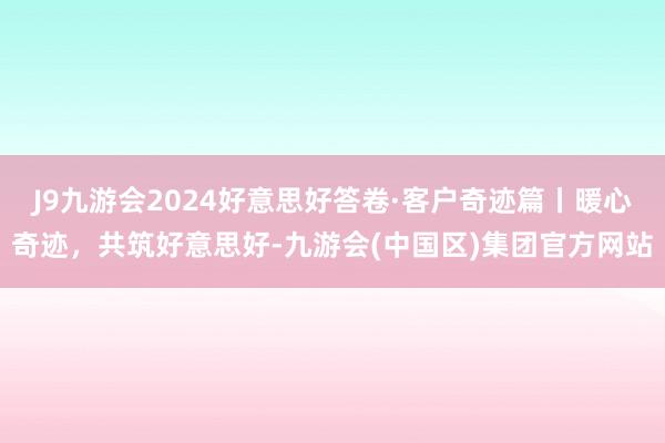 J9九游会2024好意思好答卷·客户奇迹篇丨暖心奇迹，共筑好意思好-九游会(中国区)集团官方网站