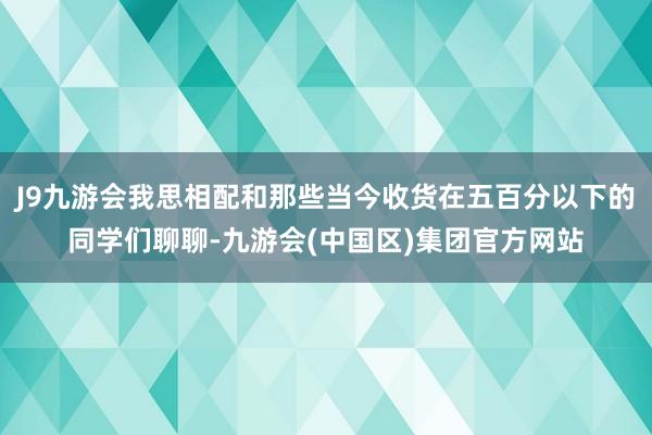 J9九游会我思相配和那些当今收货在五百分以下的同学们聊聊-九游会(中国区)集团官方网站