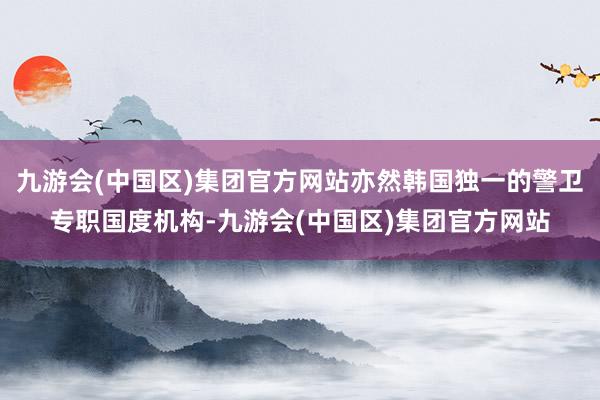 九游会(中国区)集团官方网站亦然韩国独一的警卫专职国度机构-九游会(中国区)集团官方网站