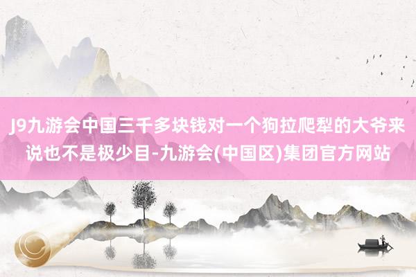 J9九游会中国三千多块钱对一个狗拉爬犁的大爷来说也不是极少目-九游会(中国区)集团官方网站