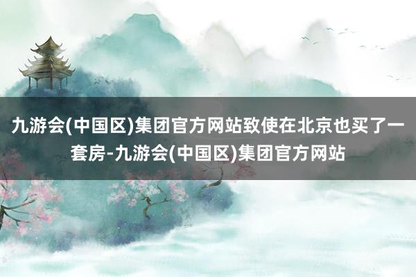 九游会(中国区)集团官方网站致使在北京也买了一套房-九游会(中国区)集团官方网站