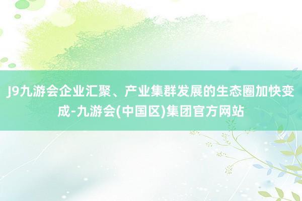 J9九游会企业汇聚、产业集群发展的生态圈加快变成-九游会(中国区)集团官方网站