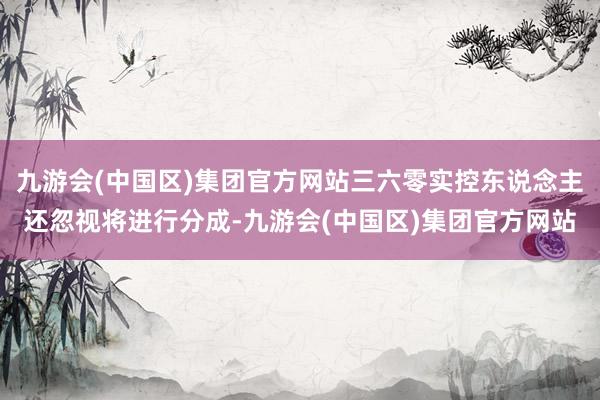 九游会(中国区)集团官方网站三六零实控东说念主还忽视将进行分成-九游会(中国区)集团官方网站