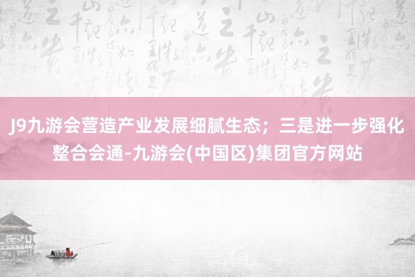 J9九游会营造产业发展细腻生态；三是进一步强化整合会通-九游会(中国区)集团官方网站