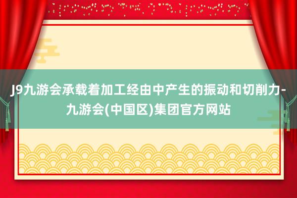 J9九游会承载着加工经由中产生的振动和切削力-九游会(中国区)集团官方网站