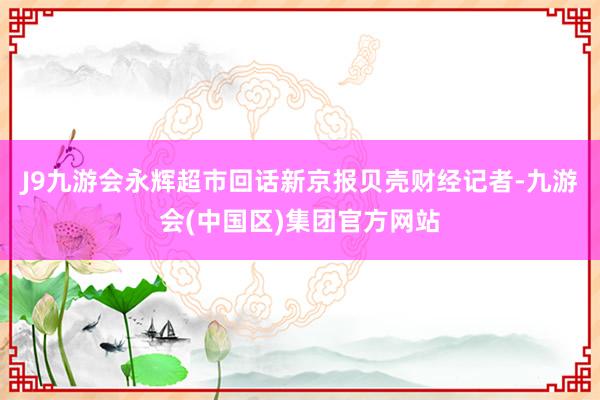 J9九游会永辉超市回话新京报贝壳财经记者-九游会(中国区)集团官方网站