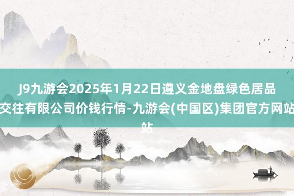 J9九游会2025年1月22日遵义金地盘绿色居品交往有限公司价钱行情-九游会(中国区)集团官方网站