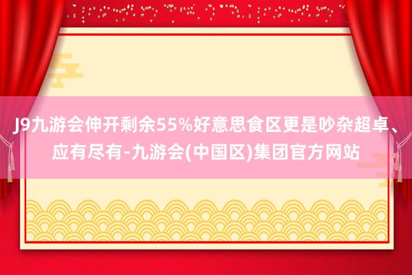 J9九游会伸开剩余55%好意思食区更是吵杂超卓、应有尽有-九游会(中国区)集团官方网站