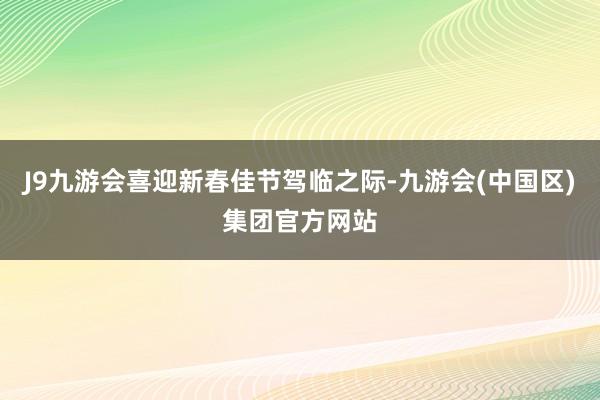 J9九游会喜迎新春佳节驾临之际-九游会(中国区)集团官方网站