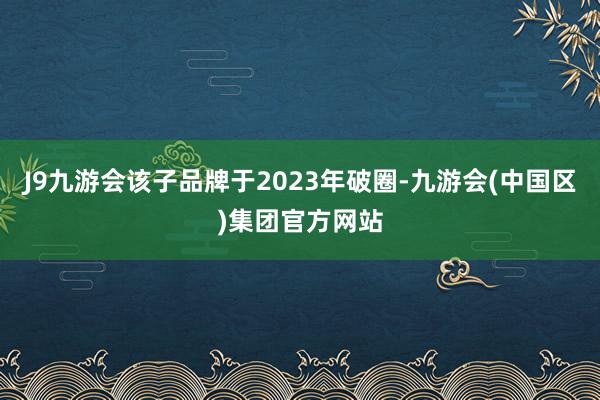 J9九游会该子品牌于2023年破圈-九游会(中国区)集团官方网站