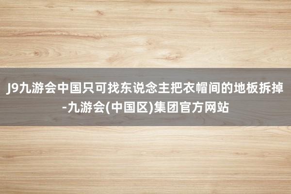 J9九游会中国只可找东说念主把衣帽间的地板拆掉-九游会(中国区)集团官方网站