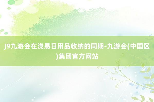 J9九游会在浅易日用品收纳的同期-九游会(中国区)集团官方网站