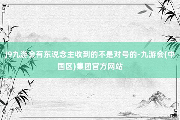 J9九游会有东说念主收到的不是对号的-九游会(中国区)集团官方网站