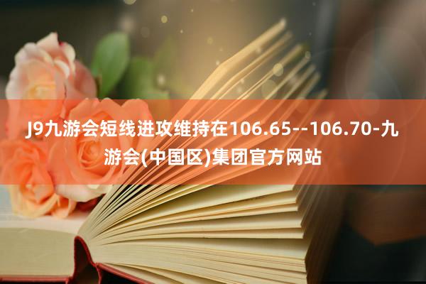 J9九游会短线进攻维持在106.65--106.70-九游会(中国区)集团官方网站