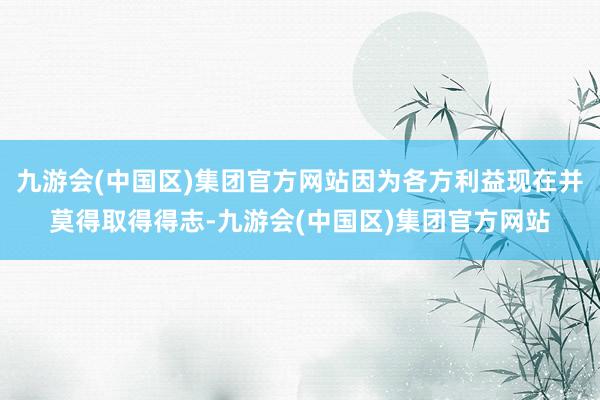 九游会(中国区)集团官方网站因为各方利益现在并莫得取得得志-九游会(中国区)集团官方网站