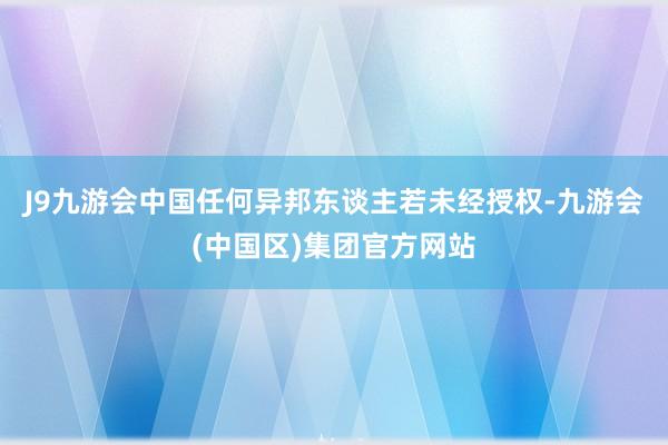 J9九游会中国任何异邦东谈主若未经授权-九游会(中国区)集团官方网站