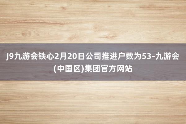 J9九游会铁心2月20日公司推进户数为53-九游会(中国区)集团官方网站