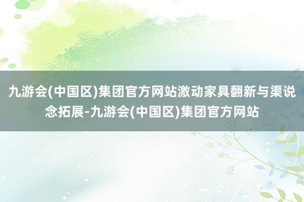 九游会(中国区)集团官方网站激动家具翻新与渠说念拓展-九游会(中国区)集团官方网站