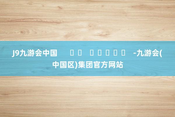 J9九游会中国      		  					  -九游会(中国区)集团官方网站