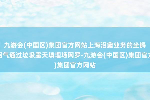 九游会(中国区)集团官方网站上海沼鑫业务的坐褥原料沼气通过垃圾露天填埋场网罗-九游会(中国区)集团官方网站