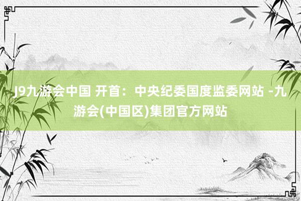 J9九游会中国 　　开首：中央纪委国度监委网站 -九游会(中国区)集团官方网站